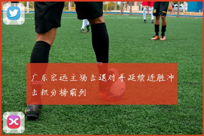 广东宏远主场击退对手延续连胜冲击积分榜前列