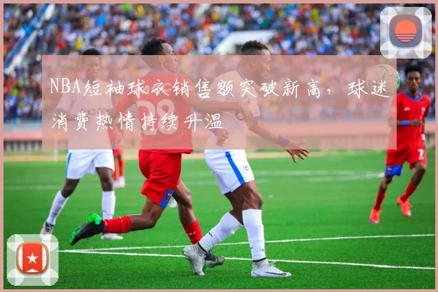 NBA短袖球衣销售额突破新高,球迷消费热情持续升温