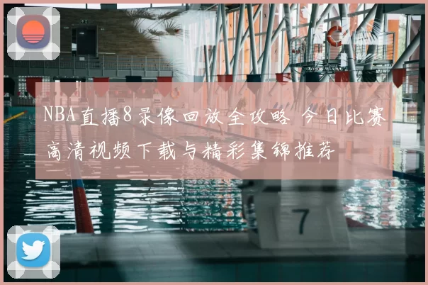 NBA直播8录像回放全攻略 今日比赛高清视频下载与精彩集锦推荐