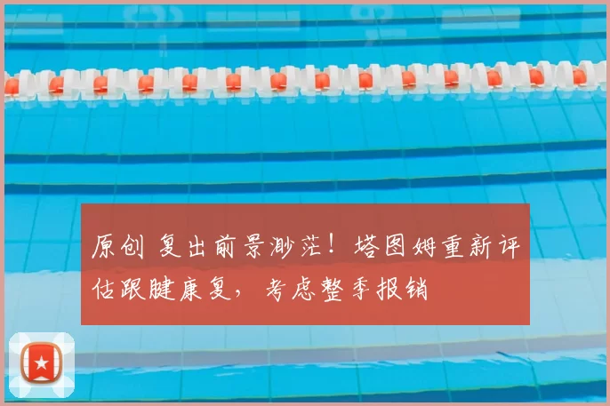 原创 复出前景渺茫！塔图姆重新评估跟腱康复，考虑整季报销