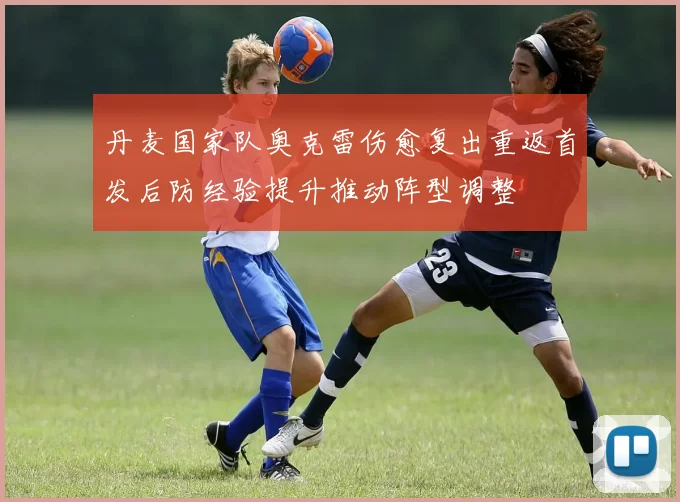 丹麦国家队奥克雷伤愈复出重返首发后防经验提升推动阵型调整