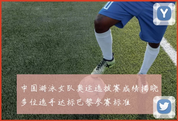 中国游泳女队奥运选拔赛成绩揭晓多位选手达标巴黎参赛标准