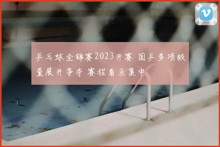 乒乓球全锦赛2023开赛 国乒多项较量展开争夺 赛程看点集中