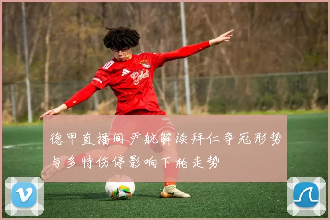 德甲直播间尹航解读拜仁争冠形势与多特伤停影响下轮走势