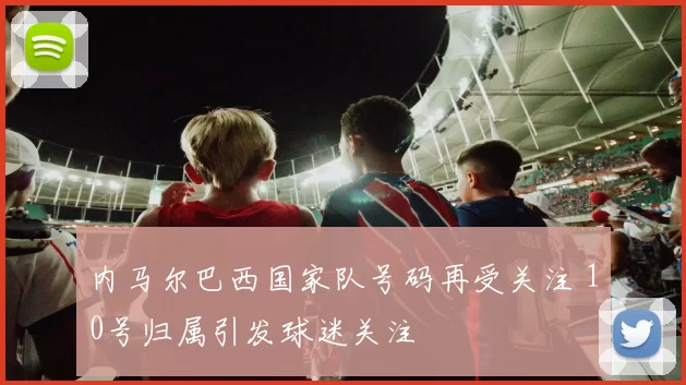 内马尔巴西国家队号码再受关注 10号归属引发球迷关注