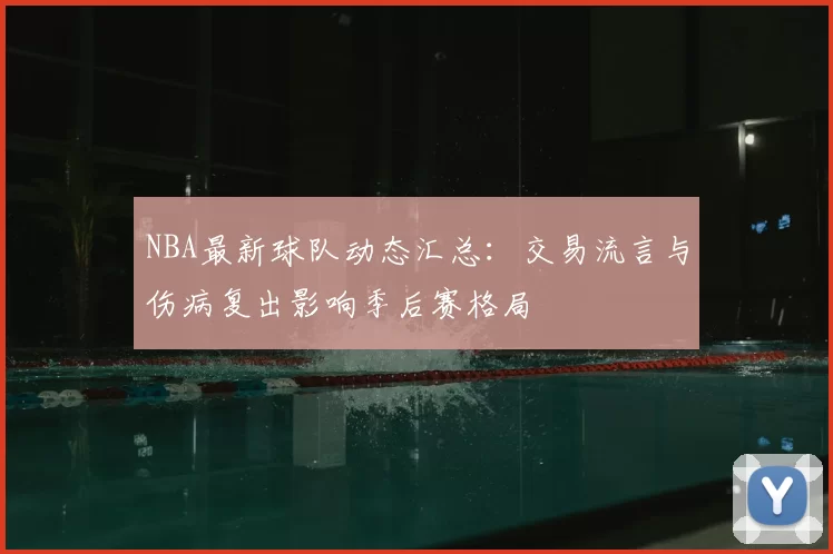 NBA最新球队动态汇总:交易流言与伤病复出影响季后赛格局