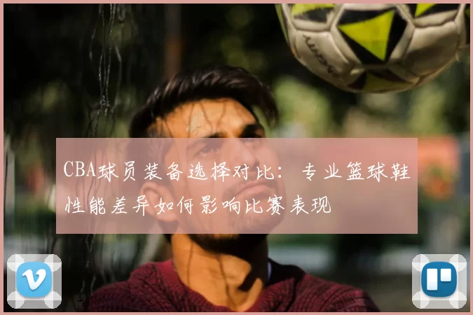 CBA球员装备选择对比:专业篮球鞋性能差异如何影响比赛表现