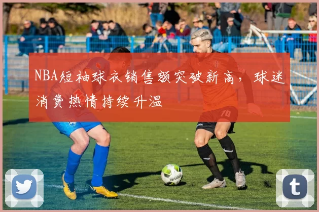 NBA短袖球衣销售额突破新高,球迷消费热情持续升温