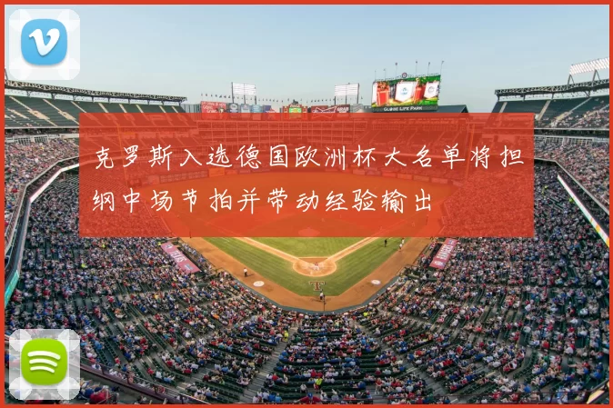 克罗斯入选德国欧洲杯大名单将担纲中场节拍并带动经验输出