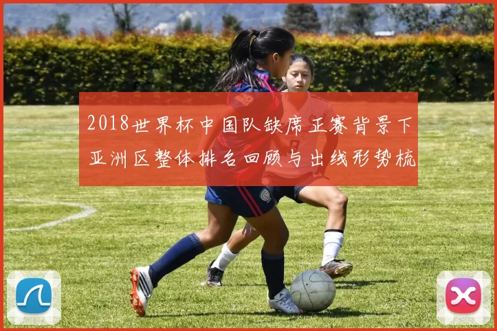 2018世界杯中国队缺席正赛背景下亚洲区整体排名回顾与出线形势梳理
