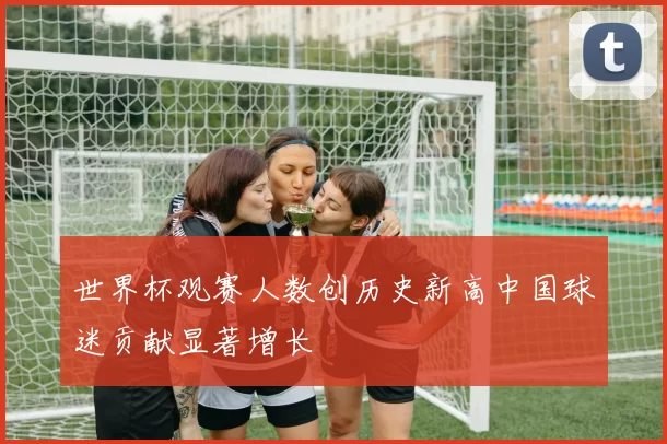 世界杯观赛人数创历史新高中国球迷贡献显著增长