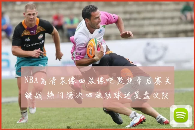 NBA高清录像回放像吧聚焦季后赛关键战 热门场次回放助球迷复盘攻防细节