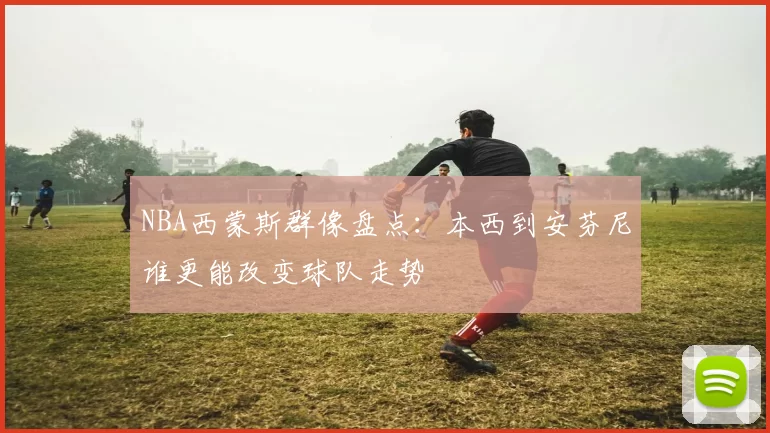 NBA西蒙斯群像盘点：本西到安芬尼谁更能改变球队走势