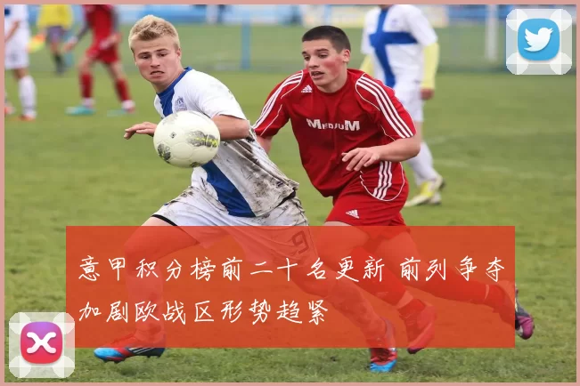 意甲积分榜前二十名更新 前列争夺加剧欧战区形势趋紧