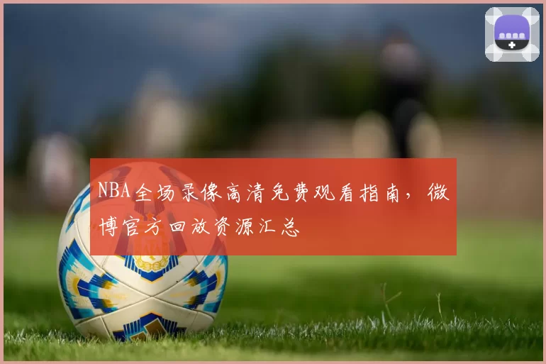 NBA全场录像高清免费观看指南，微博官方回放资源汇总