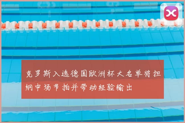 克罗斯入选德国欧洲杯大名单将担纲中场节拍并带动经验输出