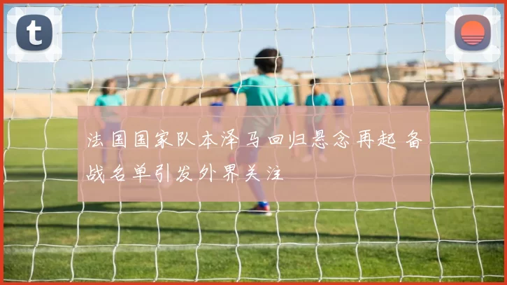 法国国家队本泽马回归悬念再起 备战名单引发外界关注
