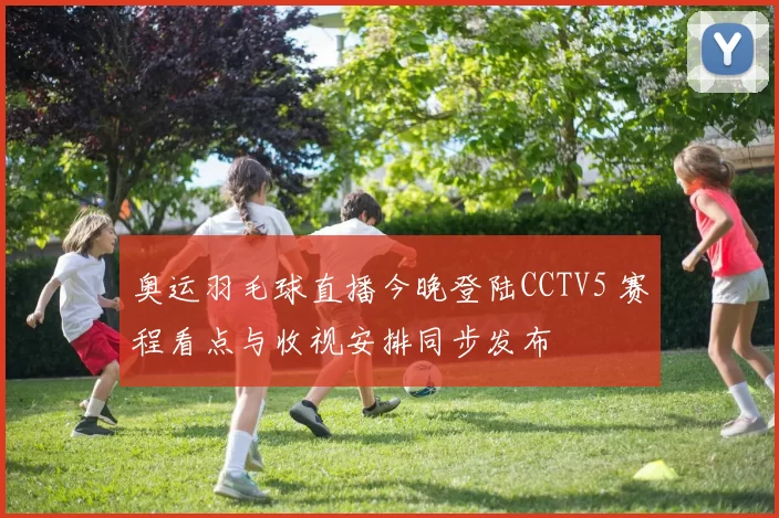 奥运羽毛球直播今晚登陆CCTV5 赛程看点与收视安排同步发布