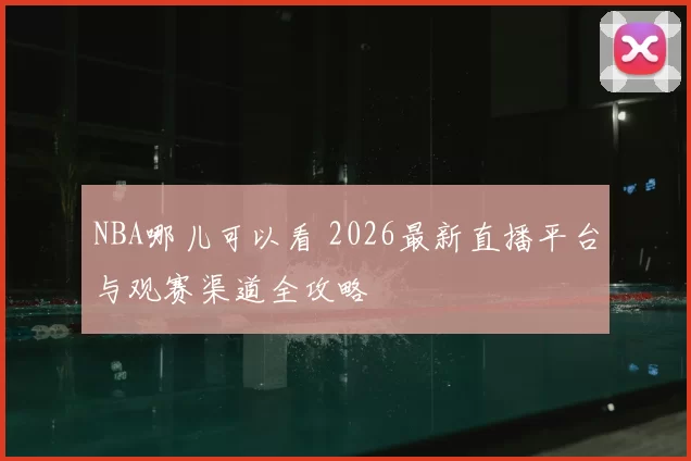 NBA哪儿可以看 2026最新直播平台与观赛渠道全攻略