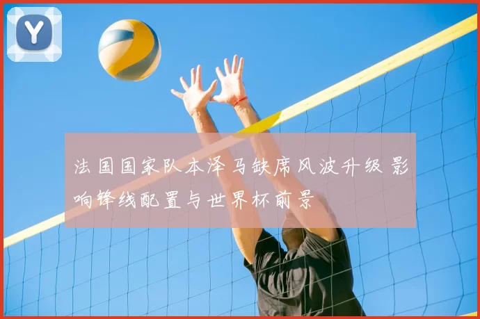 法国国家队本泽马缺席风波升级 影响锋线配置与世界杯前景