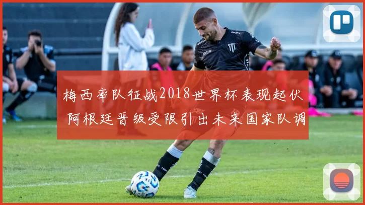 梅西率队征战2018世界杯表现起伏 阿根廷晋级受限引出未来国家队调整