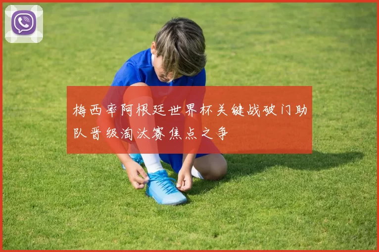 梅西率阿根廷世界杯关键战破门助队晋级淘汰赛焦点之争