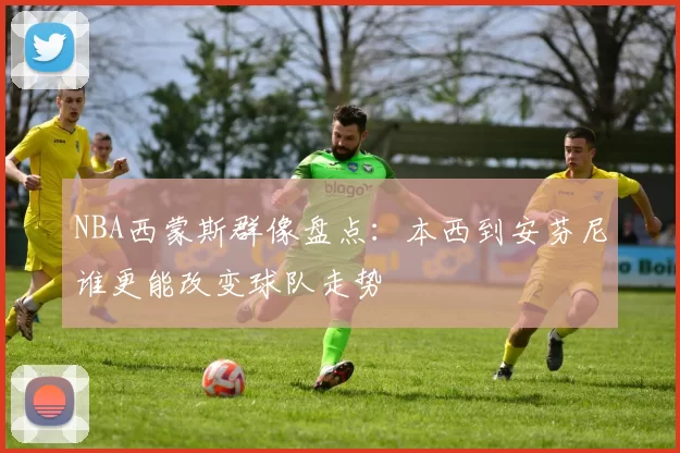 NBA西蒙斯群像盘点：本西到安芬尼谁更能改变球队走势