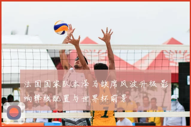 法国国家队本泽马缺席风波升级 影响锋线配置与世界杯前景