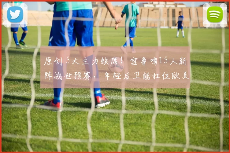 原创 5大主力缺席！宫鲁鸣15人新阵战世预赛，年轻后卫能扛住欧美冲击？