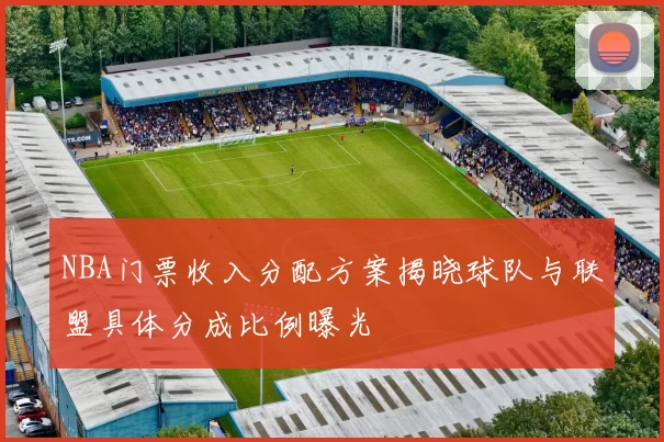 NBA门票收入分配方案揭晓球队与联盟具体分成比例曝光