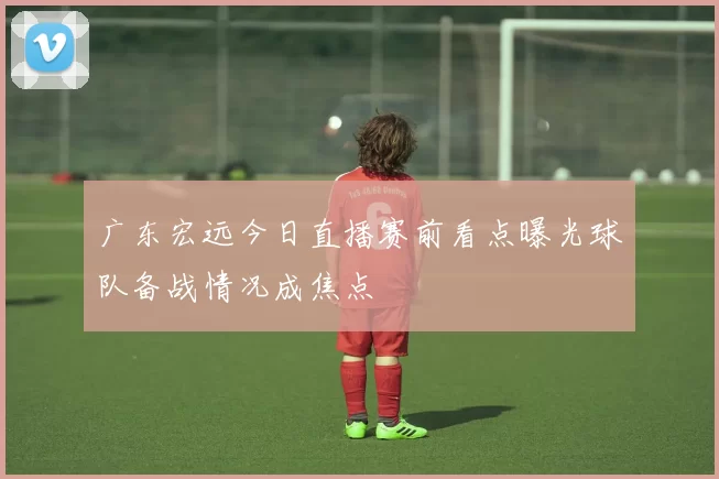 广东宏远今日直播赛前看点曝光球队备战情况成焦点