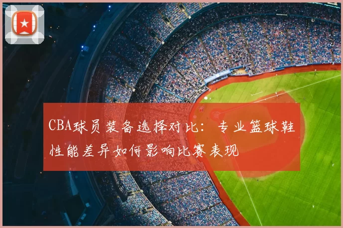 CBA球员装备选择对比:专业篮球鞋性能差异如何影响比赛表现