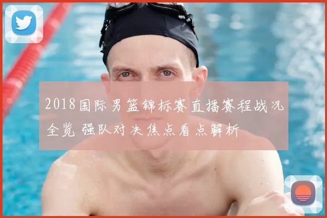 2018国际男篮锦标赛直播赛程战况全览 强队对决焦点看点解析