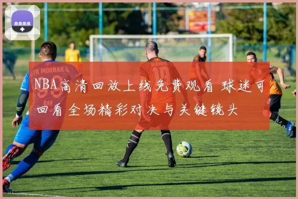 NBA高清回放上线免费观看 球迷可回看全场精彩对决与关键镜头