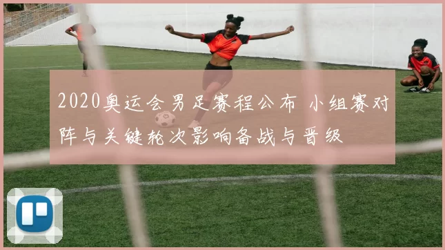 2020奥运会男足赛程公布 小组赛对阵与关键轮次影响备战与晋级