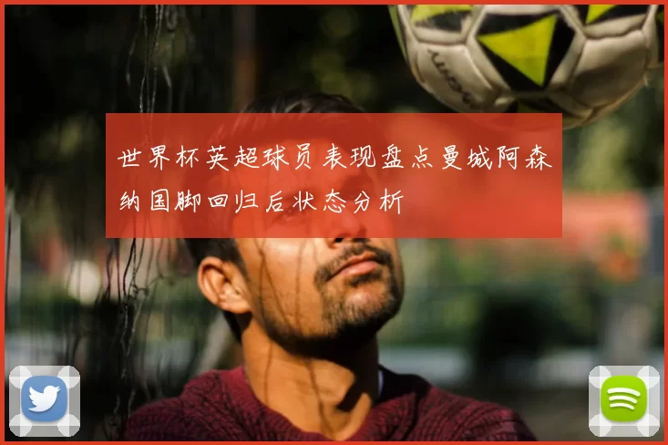 世界杯英超球员表现盘点曼城阿森纳国脚回归后状态分析