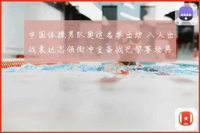 中国体操男队奥运名单出炉 八人出战袁达志领衔冲金备战巴黎赛场再启