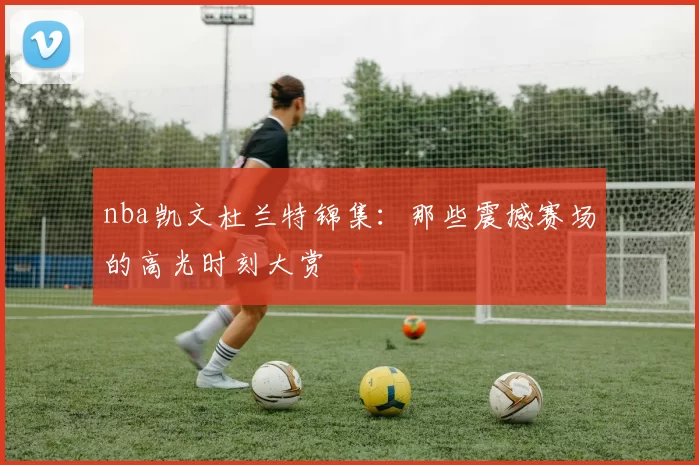 nba凯文杜兰特锦集：那些震撼赛场的高光时刻大赏