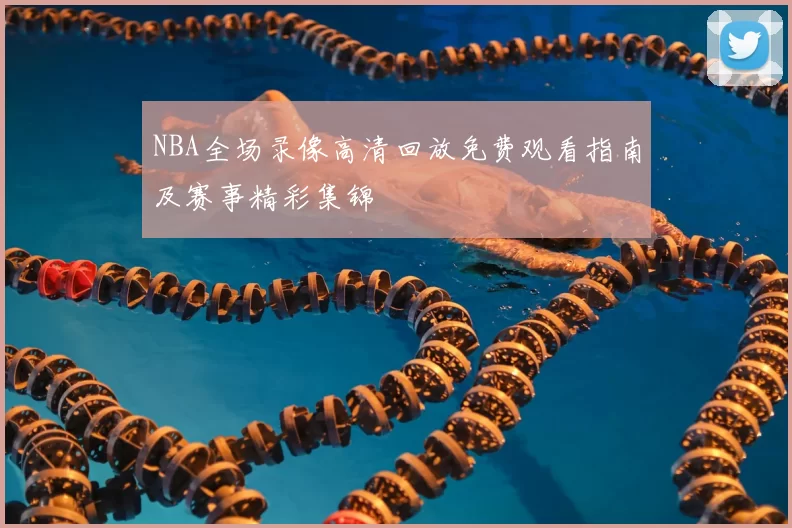 NBA全场录像高清回放免费观看指南及赛事精彩集锦