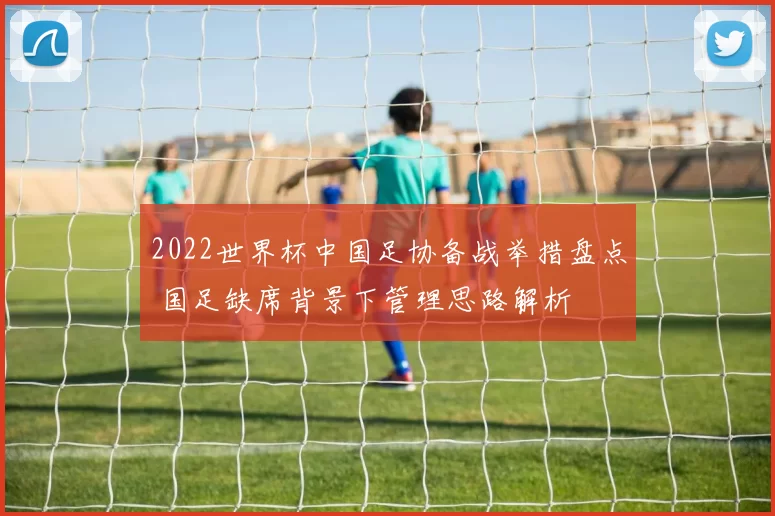 2022世界杯中国足协备战举措盘点 国足缺席背景下管理思路解析