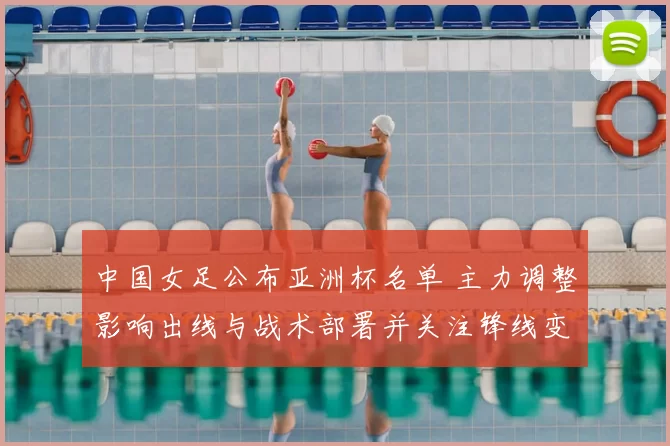 中国女足公布亚洲杯名单 主力调整影响出线与战术部署并关注锋线变化