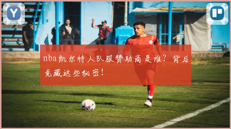 nba凯尔特人队服赞助商是谁？背后竟藏这些秘密！