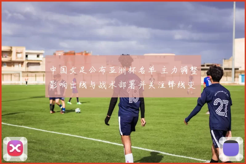 中国女足公布亚洲杯名单 主力调整影响出线与战术部署并关注锋线变化