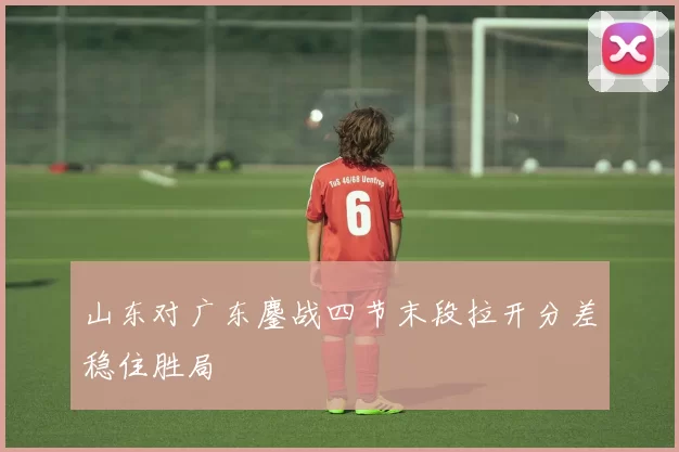 山东对广东鏖战四节末段拉开分差稳住胜局