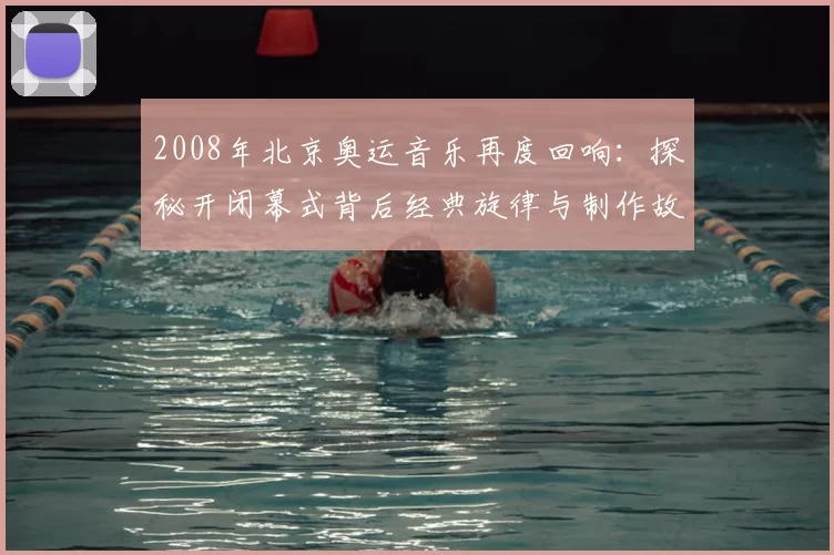2008年北京奥运音乐再度回响：探秘开闭幕式背后经典旋律与制作故事