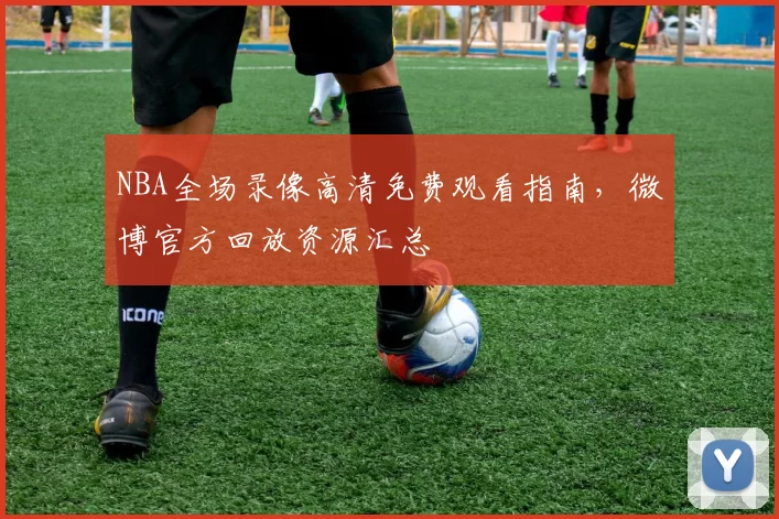 NBA全场录像高清免费观看指南，微博官方回放资源汇总