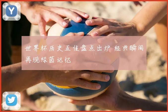 世界杯历史五佳盘点出炉 经典瞬间再现绿茵记忆