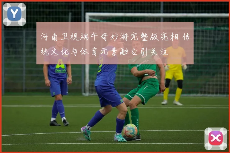 河南卫视端午奇妙游完整版亮相 传统文化与体育元素融合引关注