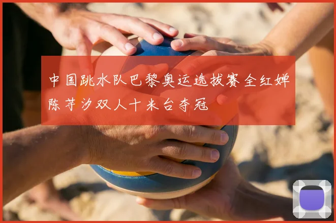 中国跳水队巴黎奥运选拔赛全红婵陈芋汐双人十米台夺冠