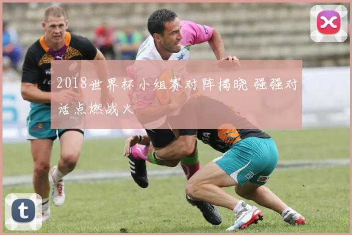 2018世界杯小组赛对阵揭晓 强强对话点燃战火